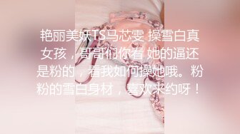 艳丽美妖TS马芯雯 操雪白真女孩，哥哥们你看 她的逼还是粉的，看我如何操她哦。粉粉的雪白身材，喜欢来约呀！