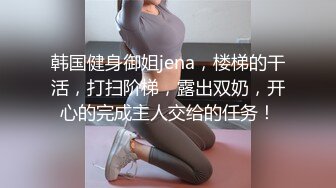 韩国健身御姐jena，楼梯的干活，打扫阶梯，露出双奶，开心的完成主人交给的任务！