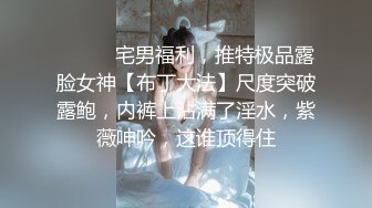 ⚫️⚫️宅男福利，推特极品露脸女神【布丁大法】尺度突破露鲍，内裤上沾满了淫水，紫薇呻吟，这谁顶得住