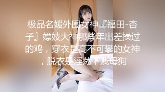 极品名媛外围女神『福田-杏子』嫖妓大神那些年出差操过的鸡，穿衣是高不可攀的女神，脱衣是淫荡下贱母狗