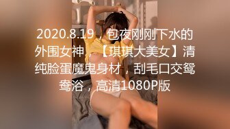 2020.8.19，包夜刚刚下水的外围女神，【琪琪大美女】清纯脸蛋魔鬼身材，刮毛口交鸳鸯浴，高清1080P版