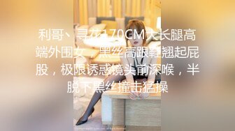 利哥丶寻花170CM大长腿高端外围女，黑丝高跟鞋翘起屁股，极限诱惑镜头前深喉，半脱下黑丝撞击猛操