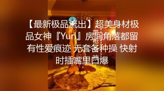 【最新极品流出】超美身材极品女神『Yuri』房间角落都留有性爱痕迹 无套各种操 快射时插嘴里口爆