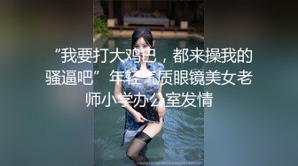 “我要打大鸡巴，都来操我的骚逼吧”年轻气质眼镜美女老师小学办公室发情