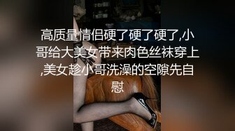 高质量情侣硬了硬了硬了,小哥给大美女带来肉色丝袜穿上,美女趁小哥洗澡的空隙先自慰