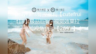 OnlyFans臀控福利【cutefruit18】极品巨臀~视觉效果拉满~坐脸视角自慰【269V】 (220)