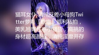 猫耳女仆 清纯反差小母狗Twitter萝莉『晗喵』福利私拍，美乳翘臀性感小骚货，高挑的身材超高颜值，清纯淫靡并存