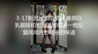 3-17新流出酒店偷拍 童颜巨乳靓妹和男友退房前来一炮反复闻闻内射精液的味道