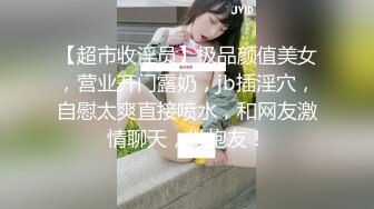 【超市收淫员】极品颜值美女，营业开门露奶，jb插淫穴，自慰太爽直接喷水，和网友激情聊天，做炮友！