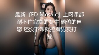 最新『ED Mosaic』上网课都耐不住寂寞的女生 偷偷的自慰 还没下课就拉着男友打一发