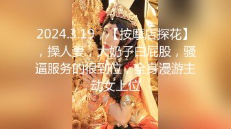 2024.3.19，【按摩店探花】，操人妻，大奶子白屁股，骚逼服务的很到位，全身漫游主动女上位