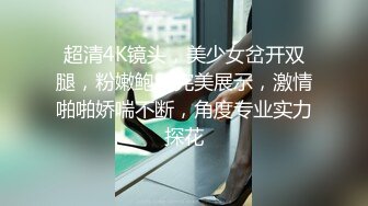 超清4K镜头，美少女岔开双腿，粉嫩鲍鱼完美展示，激情啪啪娇喘不断，角度专业实力探花