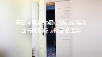 重磅老骚逼之最，热血沸腾老逼高潮过瘾，就愿意这样