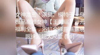 女神泄密！演员、模特于一身极品高颜女神【王馨瑶】万元福利全集，浴缸全裸露逼露屁眼抹油超大尺度 (16)