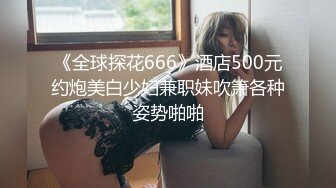 《全球探花666》酒店500元约炮美白少妇兼职妹吹箫各种姿势啪啪