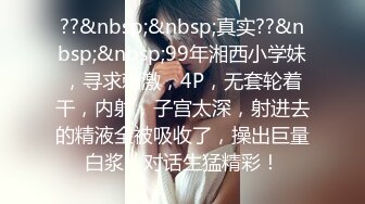 ??&nbsp;&nbsp;真实??&nbsp;&nbsp;99年湘西小学妹，寻求刺激，4P，无套轮着干，内射，子宫太深，射进去的精液全被吸收了，操出巨量白浆，对话生猛精彩！