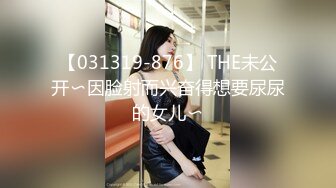 【031319-876】 THE未公开〜因脸射而兴奋得想要尿尿的女儿〜