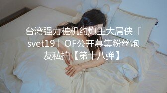 台湾强力桩机约炮王大屌侠「svet19」OF公开募集粉丝炮友私拍【第十八弹】