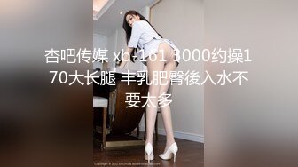 杏吧传媒 xb-161 3000约操170大长腿 丰乳肥臀後入水不要太多