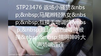 STP23476 返场小骚货&nbsp;&nbsp;马尾辫轻熟女&nbsp;&nbsp;互摸舌吻调情&nbsp;&nbsp;翘起大屁股等待被操&nbsp;&nbsp;搞得呻吟大声娇喘连连