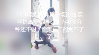 10-6浪利战神第一场约啪 黑丝袜高挑女神，搞了40多分钟还不射，给美女干的受不了了