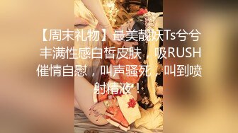 【周末礼物】最美靓妖Ts兮兮 丰满性感白皙皮肤，吸RUSH催情自慰，叫声骚死，叫到喷射精液！