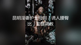 昆明淫妻护士母狗！诱人腰臀比，狗链调教