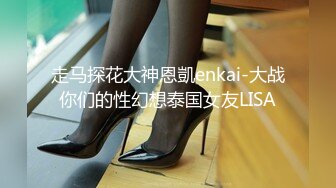 走马探花大神恩凱enkai-大战你们的性幻想泰国女友LISA