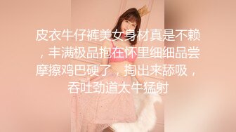 皮衣牛仔裤美女身材真是不赖，丰满极品抱在怀里细细品尝摩擦鸡巴硬了，掏出来舔吸，吞吐劲道太牛猛射