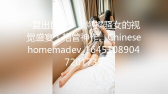 -复出巨作！！爆操骚女的视觉盛宴！撸管神作。Chinesehomemadev_16451089047201735