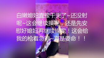 白嫩媳妇直接干哭了~还没射呢~这会继续操呢，还是先安慰好媳妇再继续操呢！这会给我的枪着急得~真是要命！！