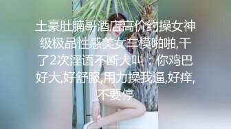 土豪肚腩哥酒店高价约操女神级极品性感美女车模啪啪,干了2次淫语不断大叫：你鸡巴好大,好舒服,用力操我逼,好痒,不要停