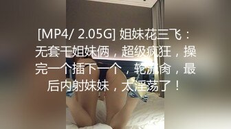 [MP4/ 2.05G] 姐妹花三飞：无套干姐妹俩，超级疯狂，操完一个插下一个，轮流肏，最后内射妹妹，太淫荡了！