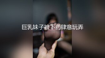 巨乳妹子被下药肆意玩弄