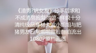 《渣男?坑女友》分手后求和不成渣男报复泄愤~样貌十分清纯极品身材大波小姐姐与肥猪男友日常啪啪露脸自拍流出1080P原档画质