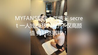 MYFANS超级人气博主 secret 一人独战3男 妹子不仅高颜值 身材还贼棒！