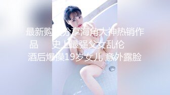 最新购买分享海角大神热销作品❤️史上最强父女乱伦❤️ 酒后爆操19岁女儿 意外露脸