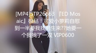 [MP4]STP26663 『ED Mosaic』极品！可爱小萝莉自慰到一半要我找男生来??她要一个我找了一双 VIP0600