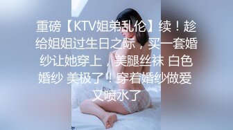 重磅【KTV姐弟乱伦】续！趁给姐姐过生日之际，买一套婚纱让她穿上，美腿丝袜 白色婚纱 美极了！穿着婚纱做爱 又喷水了