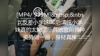 [MP4/ 999M]&nbsp;&nbsp;反差小学妹00后清纯小学妹真的太嫩了，落地窗前各种姿势做一遍，身材真棒