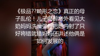 《极品??畸形之恋》真正的母子乱伦！儿子喝醉意外看见大奶妈妈洗澡强行把她内射了只好将错就错妈妈还讲述他俩是如何发展的