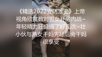 《精选2022安防泄密》上帝视角欣赏数对男女开房肉战~年轻精力旺盛搞了好几次~壮小伙与熟女干妈先舔后肏干妈很享受