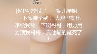 [MP4]放假了-❤️妮儿学姐❤️-下海赚学费： 大鸡巴掏出来给我舔一下啊哥哥，用力用力顶我哥哥，真他喵的骚死了！