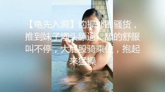 【龟先入洞】约操外围骚货，推到妹子埋头舔逼，舔的舒服叫不停，大屁股骑乘位，抱起来猛操