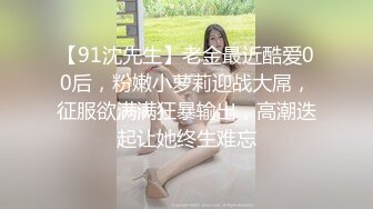 【91沈先生】老金最近酷爱00后，粉嫩小萝莉迎战大屌，征服欲满满狂暴输出，高潮迭起让她终生难忘