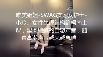 唯美姐姐-SWAG实习女护士-小玲。女性生理结构给柯南上课，温柔细腻的自慰声音，随着高潮声音越来越急喘！