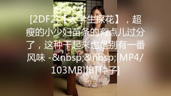 [2DF2]【大学生探花】，超瘦的小少妇苗条的有点儿过分了，这种干起来也是别有一番风味 -&nbsp;&nbsp;[MP4/103MB][BT种子]