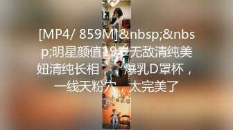 [MP4/ 859M]&nbsp;&nbsp;明星颜值19岁无敌清纯美妞清纯长相，，爆乳D罩杯，一线天粉穴，太完美了