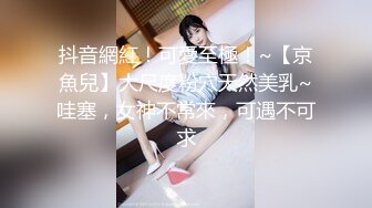 抖音網紅！可愛至極！~【京魚兒】大尺度粉穴天然美乳~哇塞，女神不常來，可遇不可求