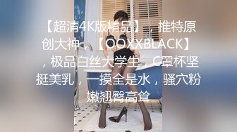 【超清4K版精品】，推特原创大神，【OOXXBLACK】，极品白丝大学生，C罩杯坚挺美乳，一摸全是水，骚穴粉嫩翘臀高耸